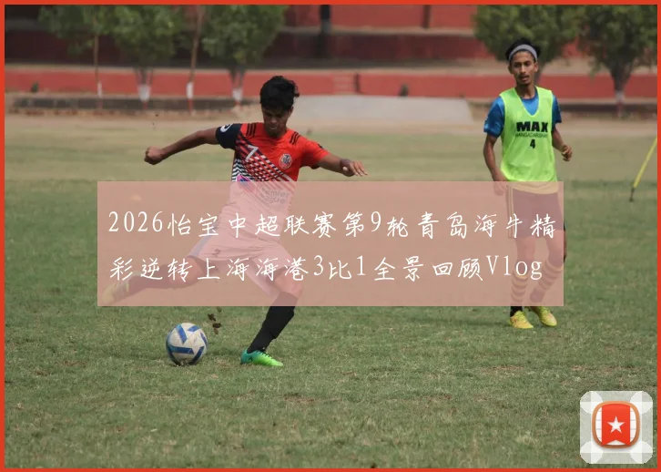 2026怡宝中超联赛第9轮青岛海牛精彩逆转上海海港3比1全景回顾Vlog