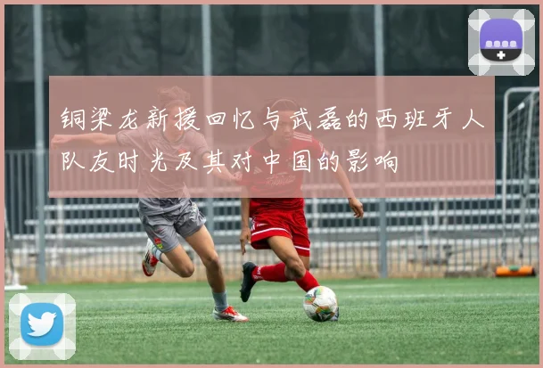 铜梁龙新援回忆与武磊的西班牙人队友时光及其对中国的影响