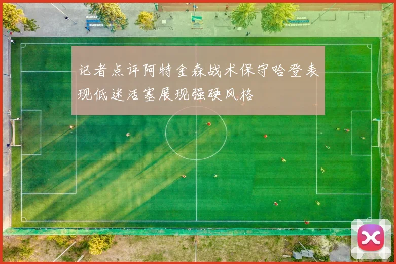 记者点评阿特金森战术保守哈登表现低迷活塞展现强硬风格