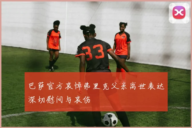 巴萨官方哀悼弗里克父亲离世表达深切慰问与哀伤
