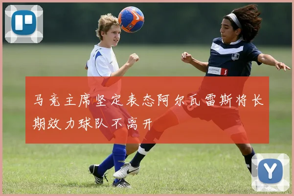 马竞主席坚定表态阿尔瓦雷斯将长期效力球队不离开