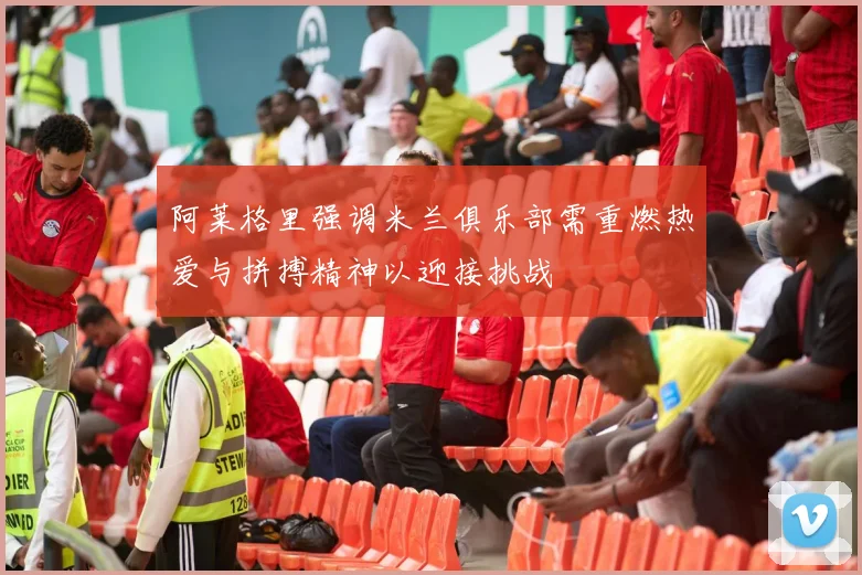 阿莱格里强调米兰俱乐部需重燃热爱与拼搏精神以迎接挑战