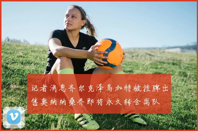 记者消息齐尔克泽乌加特被挂牌出售奥纳纳桑乔即将永久转会离队