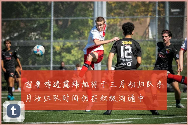 宫鲁鸣透露韩旭将于三月初归队李月汝归队时间仍在积极沟通中