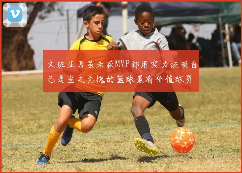 文班亚马虽未获MVP却用实力证明自己是当之无愧的篮球最有价值球员
