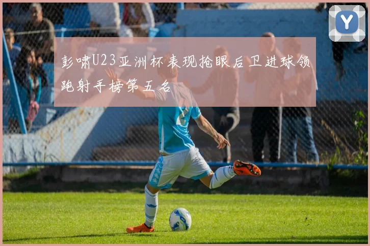 彭啸U23亚洲杯表现抢眼后卫进球领跑射手榜第五名
