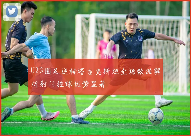 U23国足逆转塔吉克斯坦全场数据解析射门控球优势显著