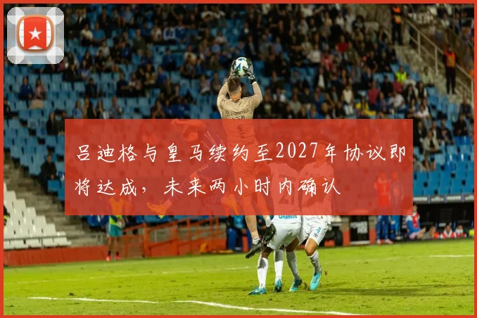 吕迪格与皇马续约至2027年协议即将达成，未来两小时内确认