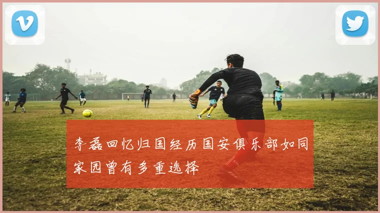 李磊回忆归国经历国安俱乐部如同家园曾有多重选择