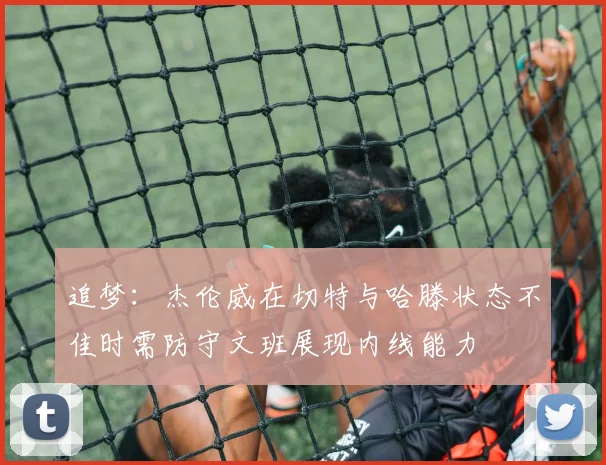 追梦：杰伦威在切特与哈滕状态不佳时需防守文班展现内线能力