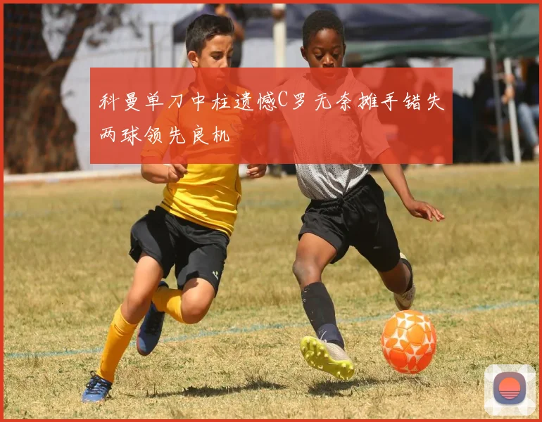 科曼单刀中柱遗憾C罗无奈摊手错失两球领先良机