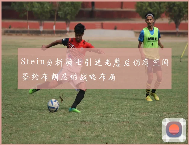 Stein分析骑士引进老詹后仍有空间签约布朗尼的战略布局