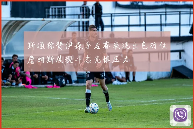 斯通称赞伊森季后赛表现出色对位詹姆斯展现斗志无惧压力