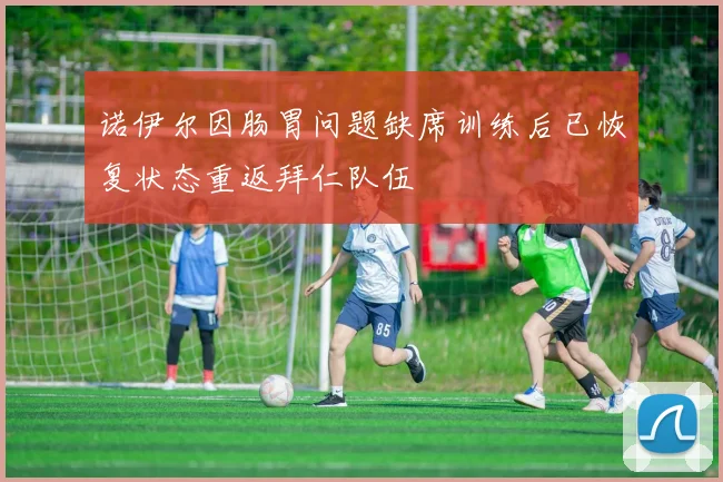 诺伊尔因肠胃问题缺席训练后已恢复状态重返拜仁队伍