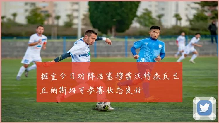 掘金今日对阵活塞穆雷沃特森瓦兰丘纳斯均可参赛状态良好