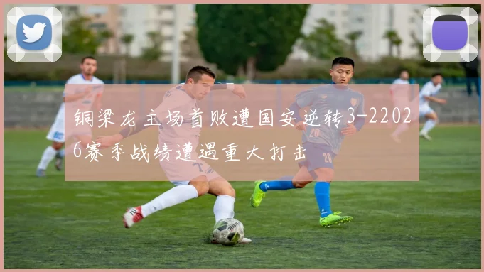 铜梁龙主场首败遭国安逆转3-22026赛季战绩遭遇重大打击