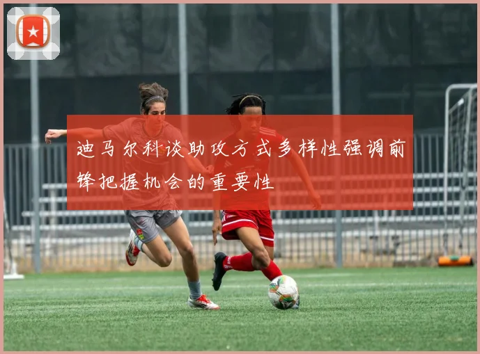 迪马尔科谈助攻方式多样性强调前锋把握机会的重要性
