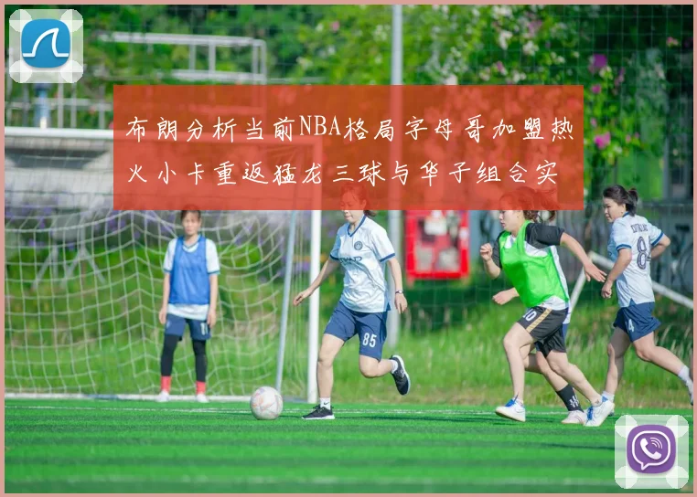 布朗分析当前NBA格局字母哥加盟热火小卡重返猛龙三球与华子组合实力强劲