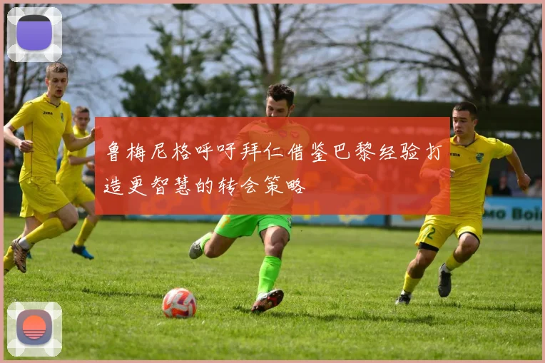 鲁梅尼格呼吁拜仁借鉴巴黎经验打造更智慧的转会策略